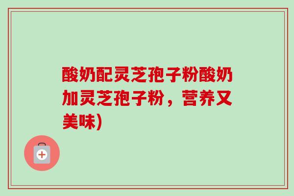 酸奶配灵芝孢子粉酸奶加灵芝孢子粉,营养又美味) 酸奶配灵芝孢子粉酸奶加灵芝孢子粉,营养又美味)