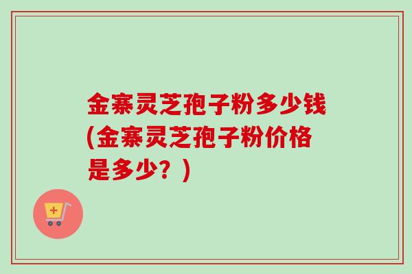 金寨灵芝孢子粉多少钱(金寨灵芝孢子粉价格是多少？)
