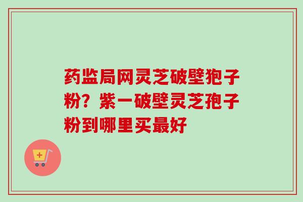 药监局网灵芝破壁狍子粉?紫一破壁灵芝孢子粉到哪里买好 药监局网灵芝破壁狍子粉?紫一破壁灵芝孢子粉到哪里买好