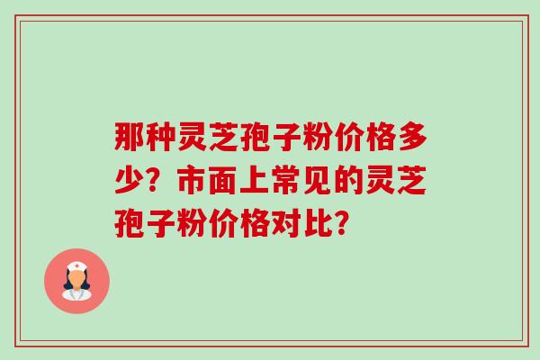 那种灵芝孢子粉价格多少?市面上常见的灵芝孢子粉价格对比? 那种灵芝孢子粉价格多少?市面上常见的灵芝孢子粉价格对比?