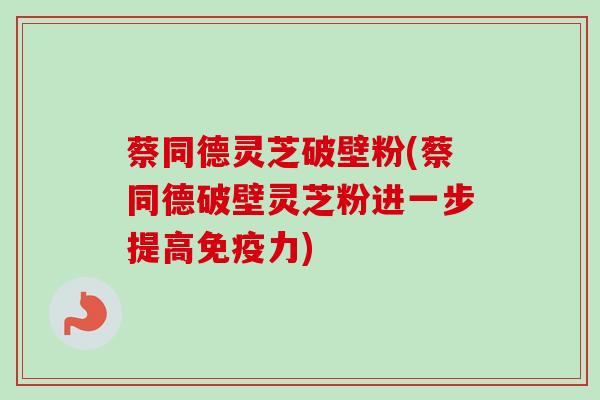 蔡同德灵芝破壁粉(蔡同德破壁灵芝粉进一步提高免疫力)