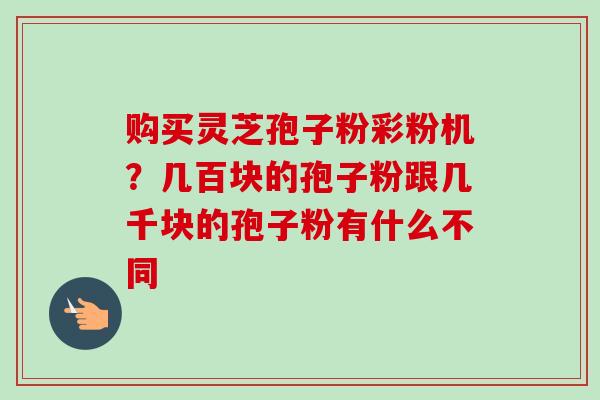 购买灵芝孢子粉彩粉机?几百块的孢子粉跟几千块的孢子粉有什么不同 购买灵芝孢子粉彩粉机?几百块的孢子粉跟几千块的孢子粉有什么不同