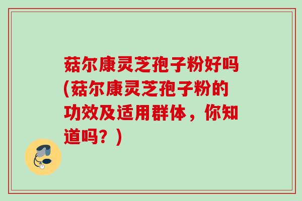 菇尔康灵芝孢子粉好吗(菇尔康灵芝孢子粉的功效及适用群体，你知道吗？)