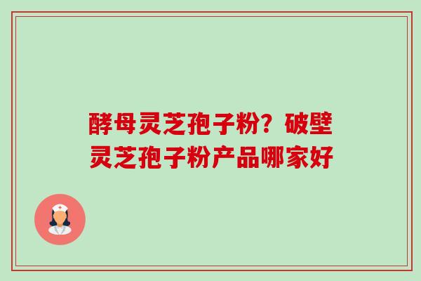 酵母灵芝孢子粉?破壁灵芝孢子粉产品哪家好 酵母灵芝孢子粉?破壁灵芝孢子粉产品哪家好