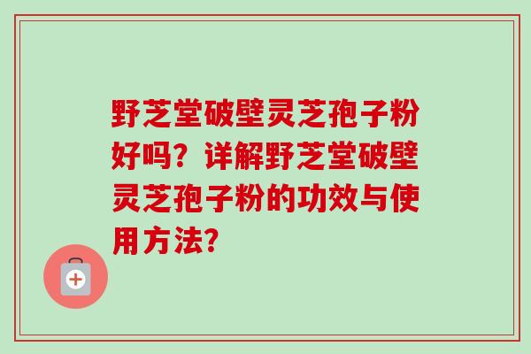 野芝堂破壁灵芝孢子粉好吗?详解野芝堂破壁灵芝孢子粉的功效与使用方法? 野芝堂破壁灵芝孢子粉好吗?详解野芝堂破壁灵芝孢子粉的功效与使用方法?