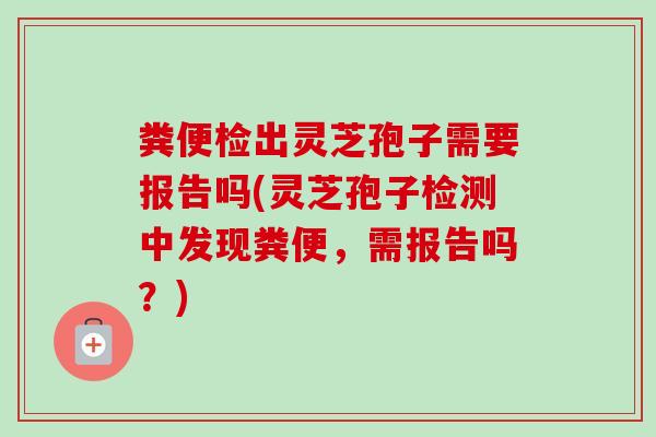 粪便检出灵芝孢子需要报告吗(灵芝孢子检测中发现粪便，需报告吗？)