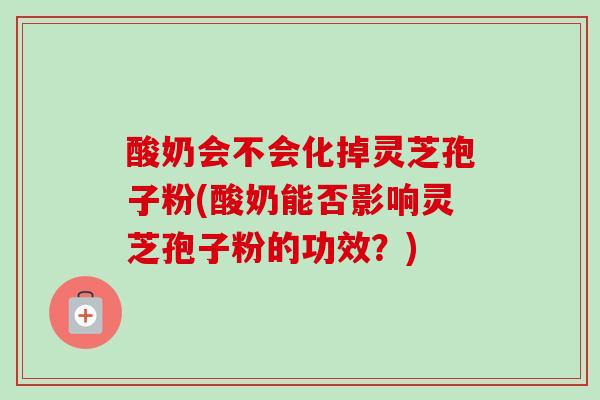 酸奶会不会化掉灵芝孢子粉(酸奶能否影响灵芝孢子粉的功效?) 酸奶会不会化掉灵芝孢子粉(酸奶能否影响灵芝孢子粉的功效?)