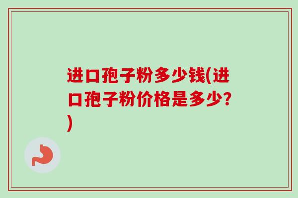 进口孢子粉多少钱(进口孢子粉价格是多少?) 进口孢子粉多少钱(进口孢子粉价格是多少?)