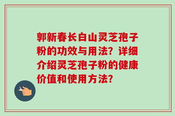 郭新春长白山灵芝孢子粉的功效与用法?详细介绍灵芝孢子粉的健康价值和使用方法? 郭新春长白山灵芝孢子粉的功效与用法?详细介绍灵芝孢子粉的健康价值和使用方法?