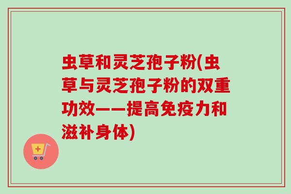 虫草和灵芝孢子粉(虫草与灵芝孢子粉的双重功效——提高免疫力和滋补身体) 虫草和灵芝孢子粉(虫草与灵芝孢子粉的双重功效——提高免疫力和滋补身体)