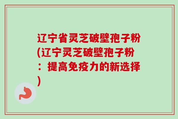 辽宁省灵芝破壁孢子粉(辽宁灵芝破壁孢子粉:提高免疫力的新选择) 辽宁省灵芝破壁孢子粉(辽宁灵芝破壁孢子粉:提高免疫力的新选择)