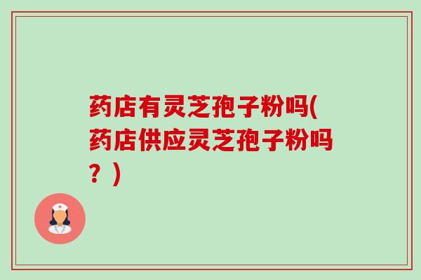 药店有灵芝孢子粉吗(药店供应灵芝孢子粉吗?) 药店有灵芝孢子粉吗(药店供应灵芝孢子粉吗?)