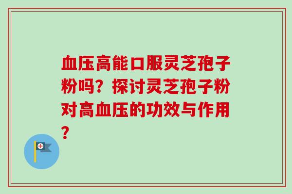 高能口服灵芝孢子粉吗?探讨灵芝孢子粉对高的功效与作用? 高能口服灵芝孢子粉吗?探讨灵芝孢子粉对高的功效与作用?