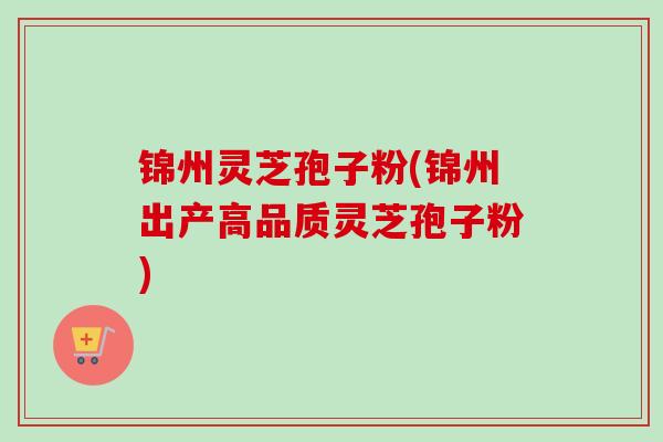 锦州灵芝孢子粉(锦州出产高品质灵芝孢子粉) 锦州灵芝孢子粉(锦州出产高品质灵芝孢子粉)