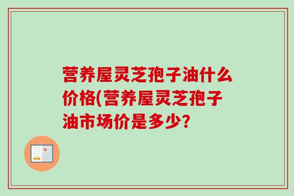 营养屋灵芝孢子油什么价格(营养屋灵芝孢子油市场价是多少? 营养屋灵芝孢子油什么价格(营养屋灵芝孢子油市场价是多少?