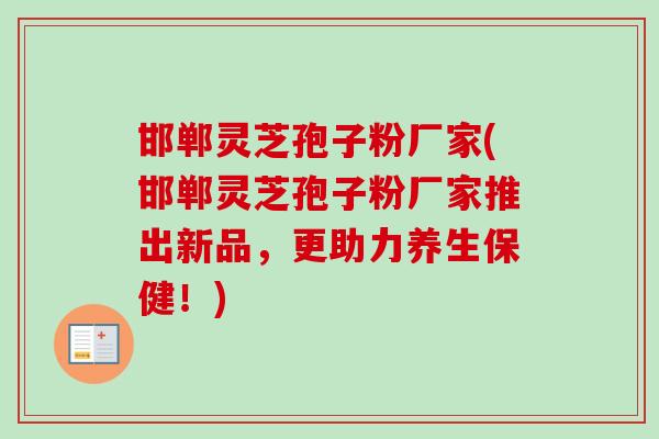 邯郸灵芝孢子粉厂家(邯郸灵芝孢子粉厂家推出新品,更助力养生保健!) 邯郸灵芝孢子粉厂家(邯郸灵芝孢子粉厂家推出新品,更助力养生保健!)