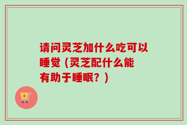 请问灵芝加什么吃可以睡觉 (灵芝配什么能有助于?) 请问灵芝加什么吃可以睡觉 (灵芝配什么能有助于?)
