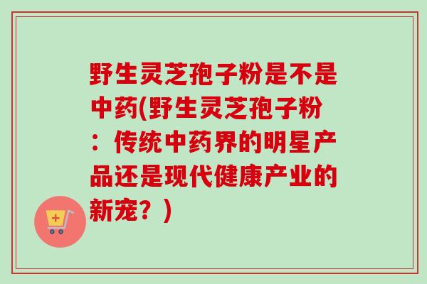 野生灵芝孢子粉是不是(野生灵芝孢子粉:传统界的明星产品还是现代健康产业的新宠?) 野生灵芝孢子粉是不是(野生灵芝孢子粉:传统界的明星产品还是现代健康产业的新宠?)