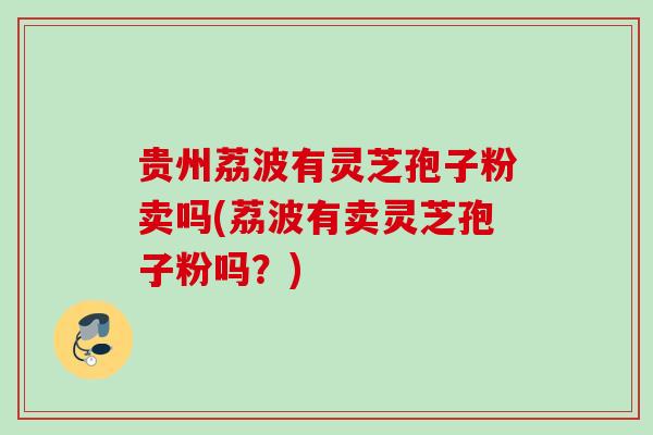 贵州荔波有灵芝孢子粉卖吗(荔波有卖灵芝孢子粉吗?) 贵州荔波有灵芝孢子粉卖吗(荔波有卖灵芝孢子粉吗?)