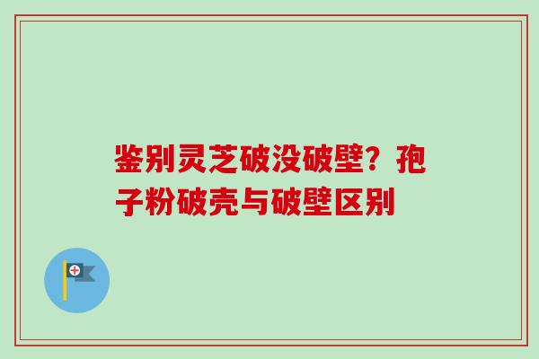 鉴别灵芝破没破壁?孢子粉破壳与破壁区别 鉴别灵芝破没破壁?孢子粉破壳与破壁区别