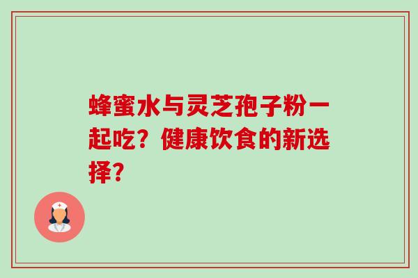 蜂蜜水与灵芝孢子粉一起吃?健康饮食的新选择? 蜂蜜水与灵芝孢子粉一起吃?健康饮食的新选择?