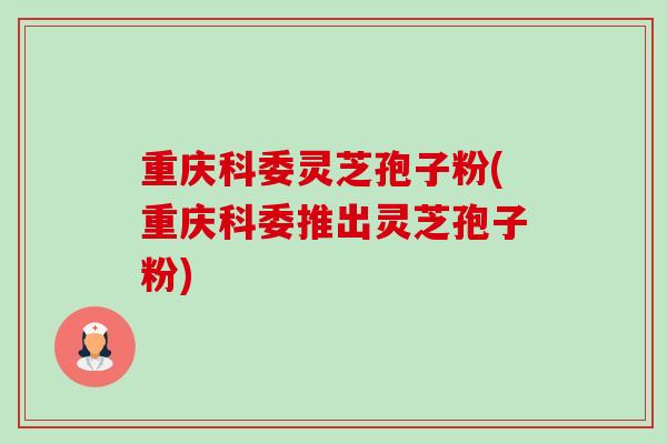 重庆科委灵芝孢子粉(重庆科委推出灵芝孢子粉) 重庆科委灵芝孢子粉(重庆科委推出灵芝孢子粉)