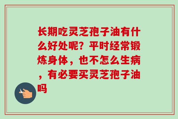长期吃灵芝孢子油有什么好处呢?平时经常锻炼身体,也不怎么生,有必要买灵芝孢子油吗 长期吃灵芝孢子油有什么好处呢?平时经常锻炼身体,也不怎么生,有必要买灵芝孢子油吗