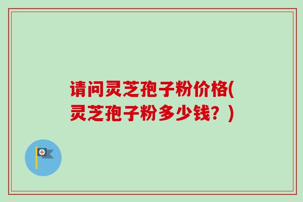 请问灵芝孢子粉价格(灵芝孢子粉多少钱?) 请问灵芝孢子粉价格(灵芝孢子粉多少钱?)