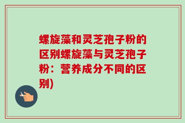 螺旋藻和灵芝孢子粉的区别螺旋藻与灵芝孢子粉:营养成分不同的区别) 螺旋藻和灵芝孢子粉的区别螺旋藻与灵芝孢子粉:营养成分不同的区别)