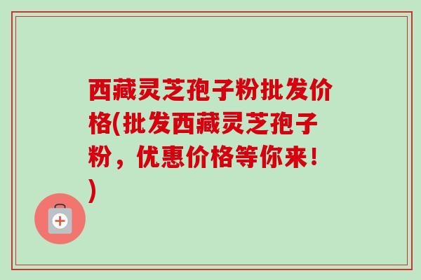 西藏灵芝孢子粉批发价格(批发西藏灵芝孢子粉,优惠价格等你来!) 西藏灵芝孢子粉批发价格(批发西藏灵芝孢子粉,优惠价格等你来!)