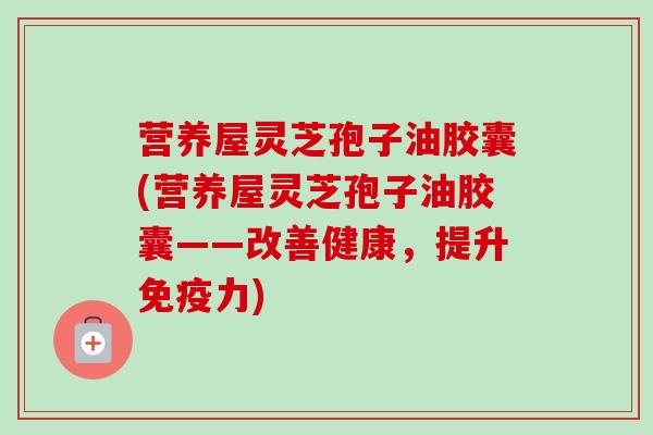 营养屋灵芝孢子油胶囊(营养屋灵芝孢子油胶囊——改善健康，提升免疫力)