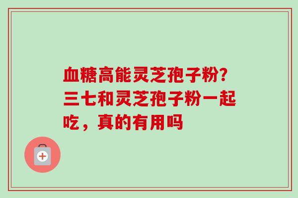 高能灵芝孢子粉？三七和灵芝孢子粉一起吃，真的有用吗