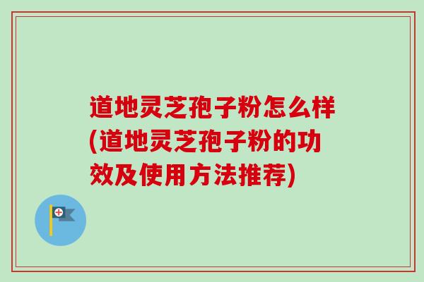 道地灵芝孢子粉怎么样(道地灵芝孢子粉的功效及使用方法推荐) 道地灵芝孢子粉怎么样(道地灵芝孢子粉的功效及使用方法推荐)