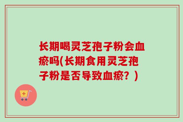 长期喝灵芝孢子粉会瘀吗(长期食用灵芝孢子粉是否导致瘀?) 长期喝灵芝孢子粉会瘀吗(长期食用灵芝孢子粉是否导致瘀?)