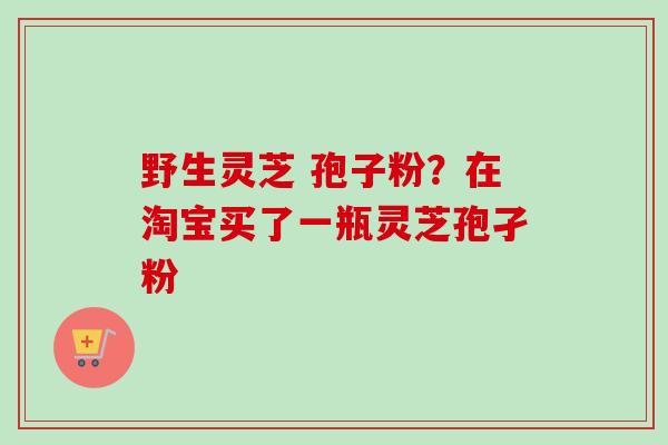 野生灵芝 孢子粉?在淘宝买了一瓶灵芝孢孑粉 野生灵芝 孢子粉?在淘宝买了一瓶灵芝孢孑粉
