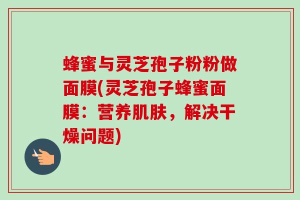 蜂蜜与灵芝孢子粉粉做面膜(灵芝孢子蜂蜜面膜:营养,解决干燥问题) 蜂蜜与灵芝孢子粉粉做面膜(灵芝孢子蜂蜜面膜:营养,解决干燥问题)