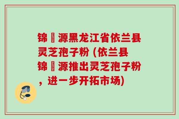 锦堃源黑龙江省依兰县灵芝孢子粉 (依兰县锦堃源推出灵芝孢子粉，进一步开拓市场)