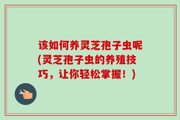 该如何养灵芝孢子虫呢(灵芝孢子虫的养殖技巧,让你轻松掌握!) 该如何养灵芝孢子虫呢(灵芝孢子虫的养殖技巧,让你轻松掌握!)