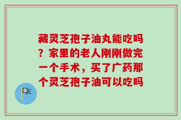 藏灵芝孢子油丸能吃吗？家里的老人刚刚做完一个手术，买了广药那个灵芝孢子油可以吃吗
