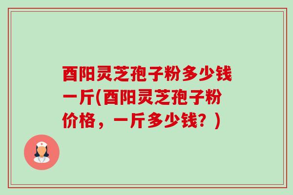 酉阳灵芝孢子粉多少钱一斤(酉阳灵芝孢子粉价格,一斤多少钱?) 酉阳灵芝孢子粉多少钱一斤(酉阳灵芝孢子粉价格,一斤多少钱?)