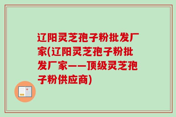 辽阳灵芝孢子粉批发厂家(辽阳灵芝孢子粉批发厂家——灵芝孢子粉供应商)