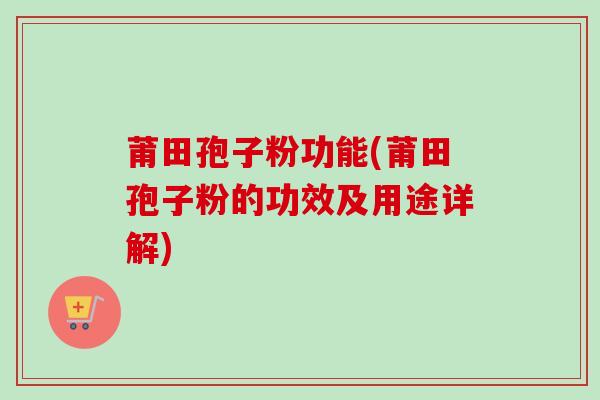 莆田孢子粉功能(莆田孢子粉的功效及用途详解)