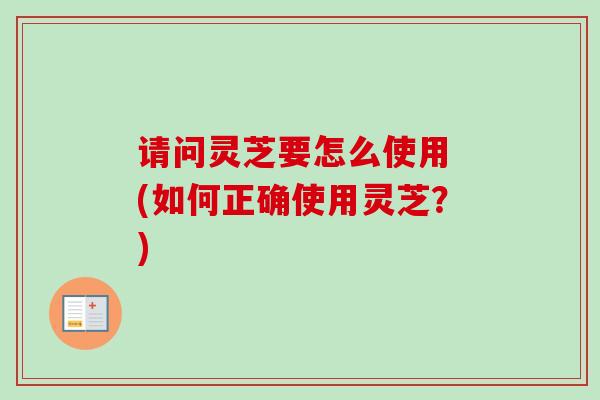 请问灵芝要怎么使用 (如何正确使用灵芝?) 请问灵芝要怎么使用 (如何正确使用灵芝?)