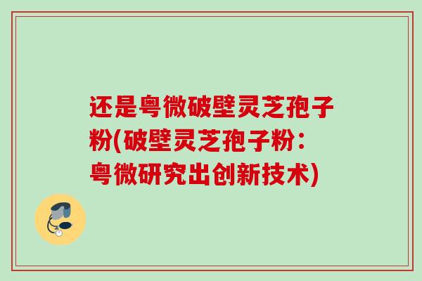 还是粤微破壁灵芝孢子粉(破壁灵芝孢子粉:粤微研究出创新技术) 还是粤微破壁灵芝孢子粉(破壁灵芝孢子粉:粤微研究出创新技术)