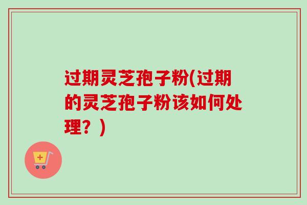 过期灵芝孢子粉(过期的灵芝孢子粉该如何处理?) 过期灵芝孢子粉(过期的灵芝孢子粉该如何处理?)