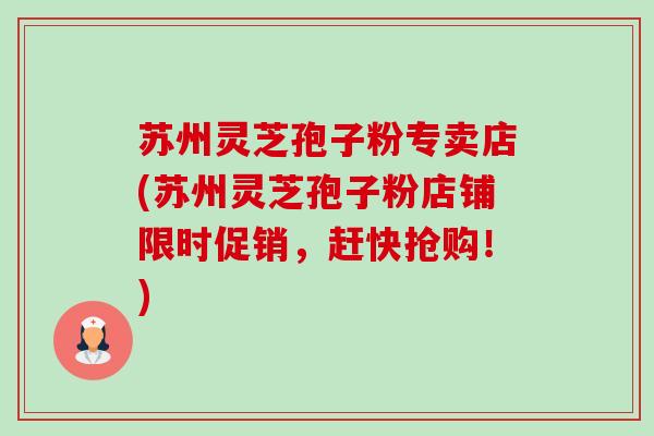 苏州灵芝孢子粉专卖店(苏州灵芝孢子粉店铺限时促销，赶快抢购！)