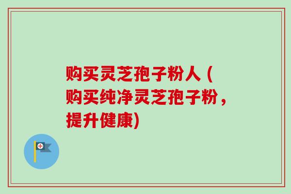 购买灵芝孢子粉人 (购买纯净灵芝孢子粉,提升健康) 购买灵芝孢子粉人 (购买纯净灵芝孢子粉,提升健康)