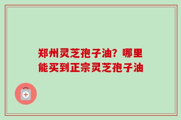 郑州灵芝孢子油?哪里能买到正宗灵芝孢子油 郑州灵芝孢子油?哪里能买到正宗灵芝孢子油