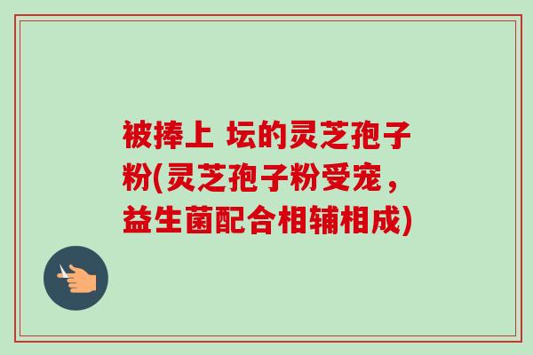 被捧上 坛的灵芝孢子粉(灵芝孢子粉受宠，益生菌配合相辅相成)