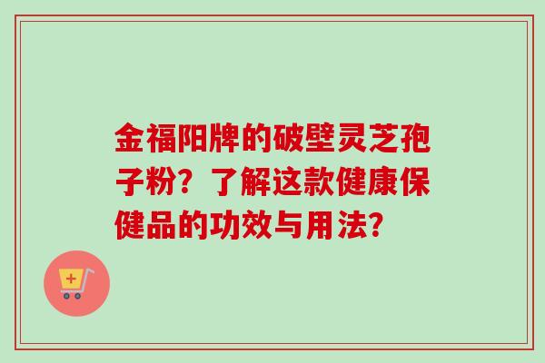 金福阳牌的破壁灵芝孢子粉?了解这款健康保健品的功效与用法? 金福阳牌的破壁灵芝孢子粉?了解这款健康保健品的功效与用法?